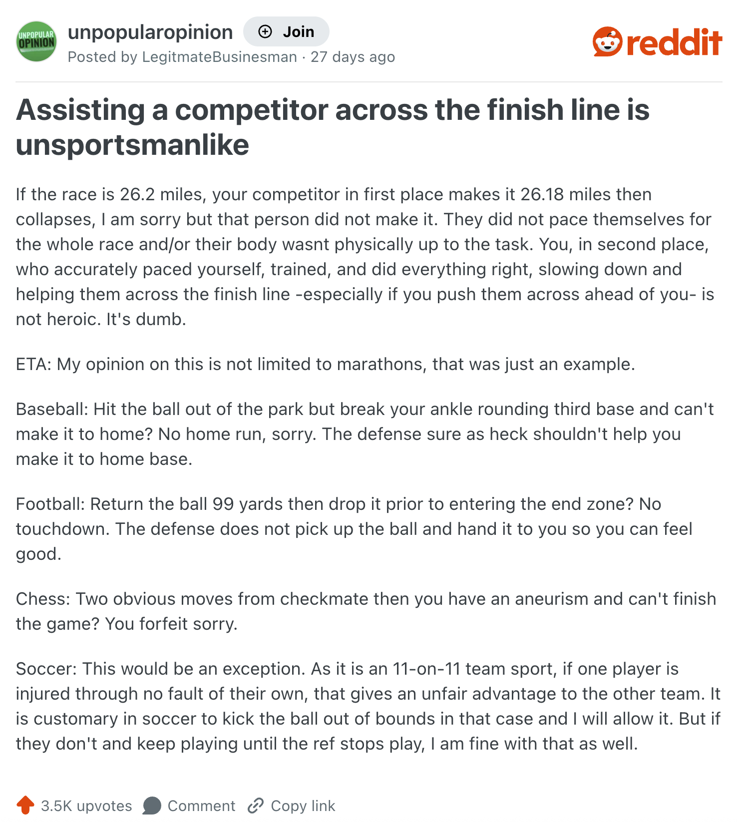 UNPOPULAR unpopularopinion + Join OPINION Posted by Legitmate Businesman 27 days ago reddit Assisting a competitor across the finish line is unsportsmanlike If the race is 26.2 miles, your competitor in first place makes it 26.18 miles then collapses, I am sorry but that person did not make it. They did not pace themselves for the whole race and/or their body wasnt physically up to the task. You, in second place, who accurately paced yourself, trained, and did everything right, slowing down and helping them across the finish line -especially if you push them across ahead of you- is not heroic. It's dumb. ETA: My opinion on this is not limited to marathons, that was just an example. Baseball: Hit the ball out of the park but break your ankle rounding third base and can't make it to home? No home run, sorry. The defense sure as heck shouldn't help you make it to home base. Football: Return the ball 99 yards then drop it prior to entering the end zone? No touchdown. The defense does not pick up the ball and hand it to you so you can feel good. Chess: Two obvious moves from checkmate then you have an aneurism and can't finish the game? You forfeit sorry. Soccer: This would be an exception. As it is an 11-on-11 team sport, if one player is injured through no fault of their own, that gives an unfair advantage to the other team. It is customary in soccer to kick the ball out of bounds in that case and I will allow it. But if they don't and keep playing until the ref stops play, I am fine with that as well. 3.5K upvotes Comment Copy link