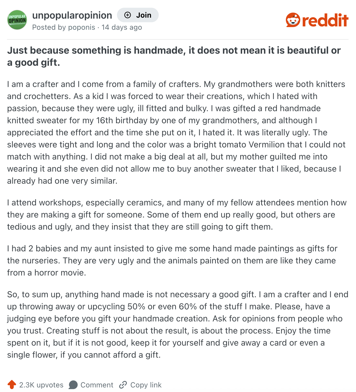 UNPOPULAR unpopularopinion + Join OPINION Posted by poponis 14 days ago reddit Just because something is handmade, it does not mean it is beautiful or a good gift. I am a crafter and I come from a family of crafters. My grandmothers were both knitters and crochetters. As a kid I was forced to wear their creations, which I hated with passion, because they were ugly, ill fitted and bulky. I was gifted a red handmade knitted sweater for my 16th birthday by one of my grandmothers, and although I appreciated the effort and the time she put on it, I hated it. It was literally ugly. The sleeves were tight and long and the color was a bright tomato Vermilion that I could not match with anything. I did not make a big deal at all, but my mother guilted me into wearing it and she even did not allow me to buy another sweater that I liked, because I already had one very similar. I attend workshops, especially ceramics, and many of my fellow attendees mention how they are making a gift for someone. Some of them end up really good, but others are tedious and ugly, and they insist that they are still going to gift them. I had 2 babies and my aunt insisted to give me some hand made paintings as gifts for the nurseries. They are very ugly and the animals painted on them are like they came from a horror movie. So, to sum up, anything hand made is not necessary a good gift. I am a crafter and I end up throwing away or upcycling 50% or even 60% of the stuff I make. Please, have a judging eye before you gift your handmade creation. Ask for opinions from people who you trust. Creating stuff is not about the result, is about the process. Enjoy the time spent on it, but if it is not good, keep it for yourself and give away a card or even a single flower, if you cannot afford a gift. 2.3K upvotes Comment Copy link