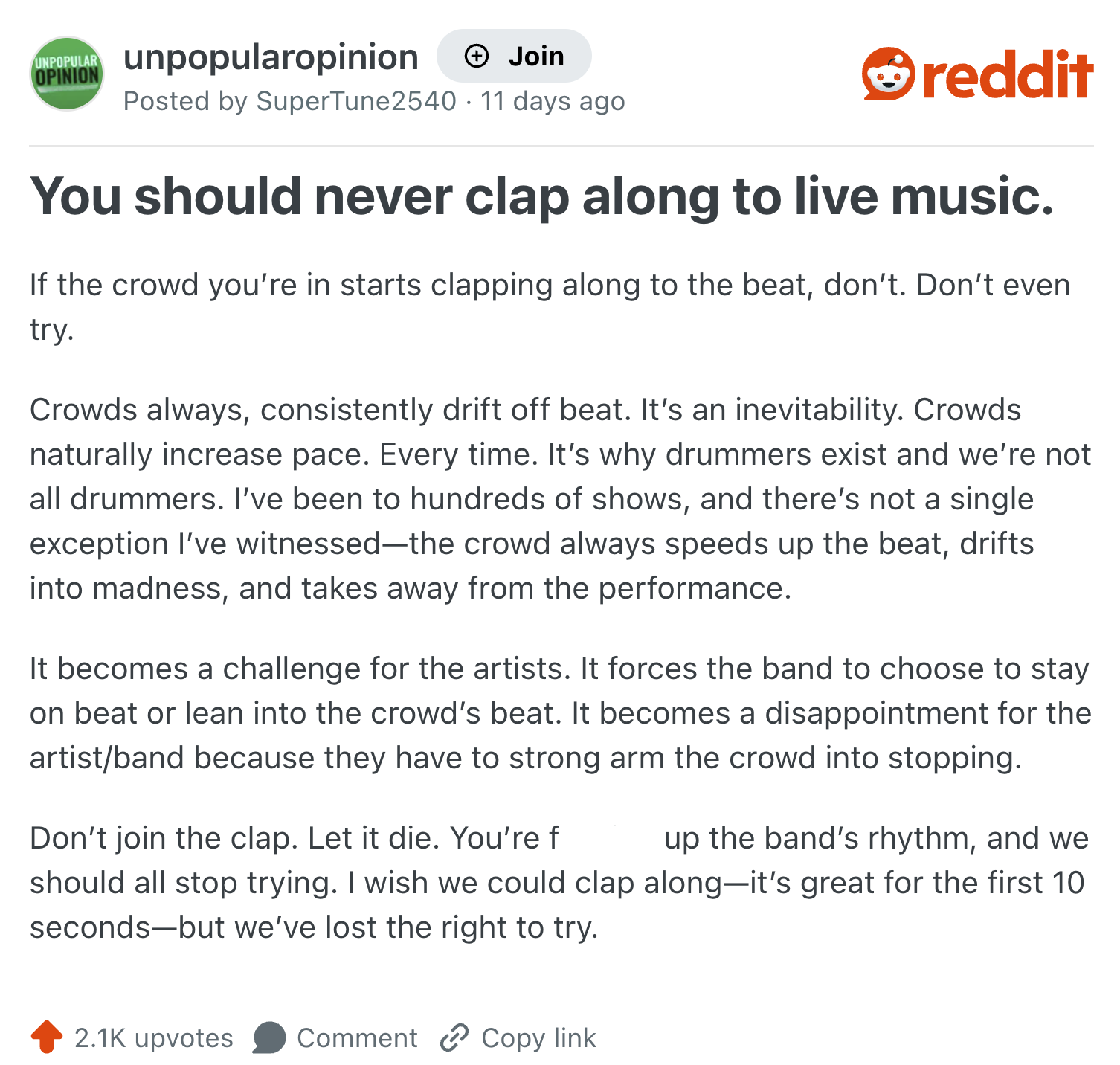 UNPOPULAR OPINION unpopularopinion (+ Join Posted by SuperTune2540 11 days ago reddit You should never clap along to live music. If the crowd you're in starts clapping along to the beat, don't. Don't even try. Crowds always, consistently drift off beat. It's an inevitability. Crowds. naturally increase pace. Every time. It's why drummers exist and we're not all drummers. I've been to hundreds of shows, and there's not a single exception I've witnessed-the crowd always speeds up the beat, drifts into madness, and takes away from the performance. It becomes a challenge for the artists. It forces the band to choose to stay on beat or lean into the crowd's beat. It becomes a disappointment for the artist/band because they have to strong arm the crowd into stopping. Don't join the clap. Let it die. You're f up the band's rhythm, and we should all stop trying. I wish we could clap along-it's great for the first 10 seconds-but we've lost the right to try. 2.1K upvotes Comment Copy link