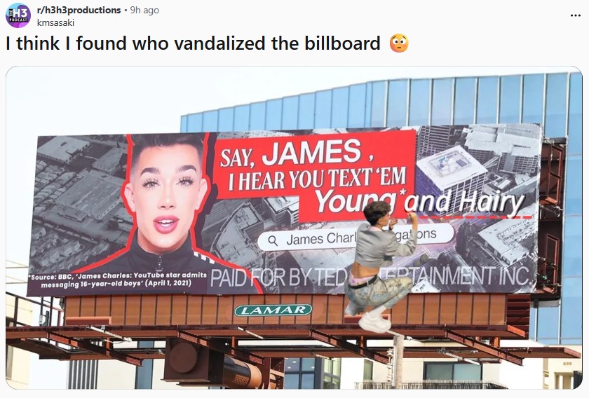 EH3 r/h3h3productions - 9h ago kmsasaki I think I found who vandalized the billboard Source: BBC, James Charles: YouTube star admits messaging 16-year-old boys' (April 1, 2021) SAY, JAMES I HEAR YOU TEXT 'EM Yourg and Hairy Q James Charl gations PAID FOR BY TEDPTAINMENT INC LAMAR