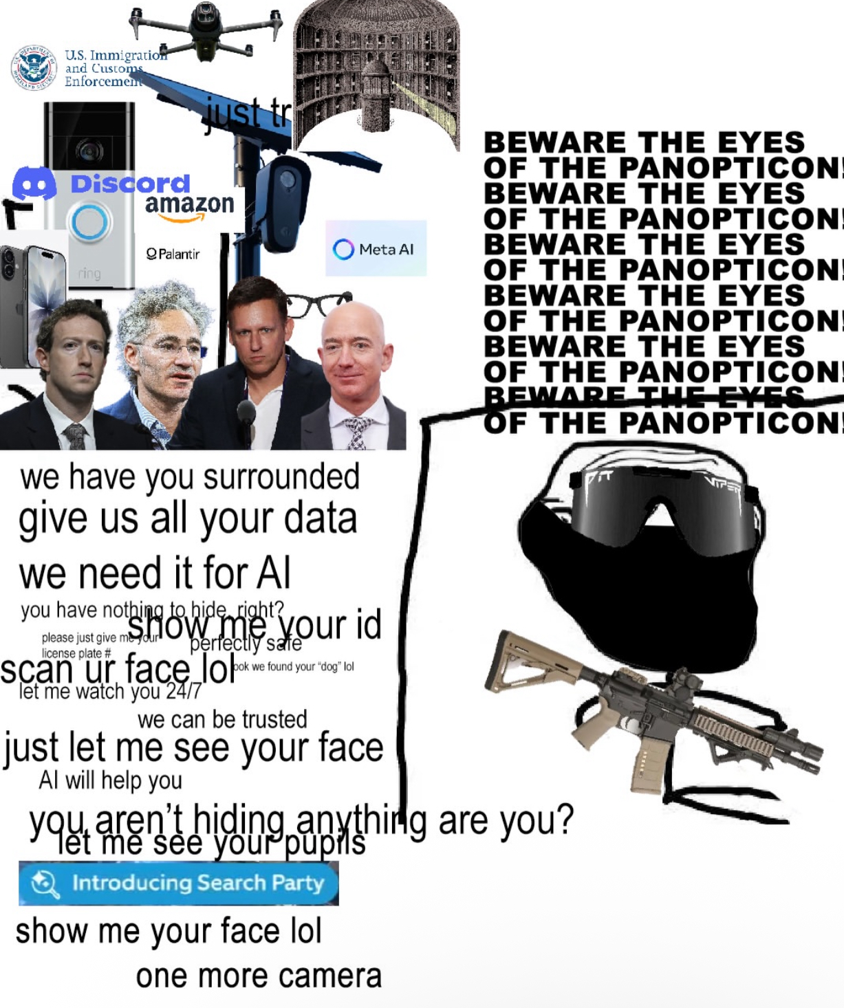 U.S. Immigration and Customs Enforcement just tr Discord ring amazon QPalantir we have you surrounded give us all your data we need it for Al Meta Al you have nothing to hide right? please just give mow me your id license plate # perfectly safe ook we found your "dog" lol scan ur face look let me watch you 24/7 we can be trusted just let me see your face Al will help you BEWARE THE EYES OF THE PANOPTICON BEWARE THE EYES OF THE PANOPTICON BEWARE THE EYES OF THE PANOPTICON BEWARE THE EYES OF THE PANOPTICON BEWARE THE EYES OF THE PANOPTICON BEWARE THE EYES OF THE PANOPTICON you aren't hiding anything are you? your Introducing Search Party show me your face lol one more camera ה,