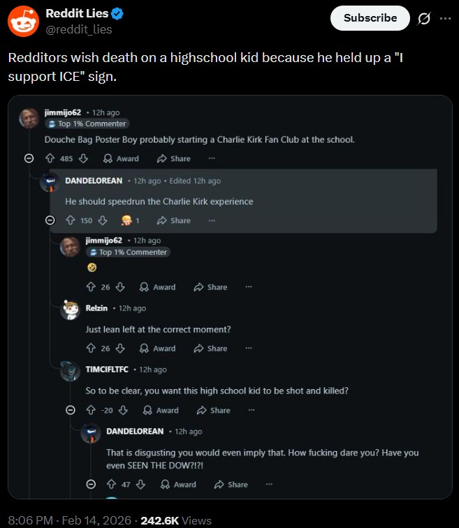 Reddit Lies @reddit_lies Subscribe 0 Redditors wish death on a highschool kid because he held up a "I support ICE" sign. jimmijo62 - 12h ago Top 1% Commenter Douche Bag Poster Boy probably starting a Charlie Kirk Fan Club at the school. 485 Award Share... DANDELOREAN. 12h ago. Edited 12h ago He should speedrun the Charlie Kirk experience 150 jimmijo62 .12h ago Top 1% Commenter 26 Share Award Share Relzin - 12h ago Just lean left at the correct moment? ✩ 26 Award Share TIMCIFLTFC - 12h ago So to be clear, you want this high school kid to be shot and killed? 20 Award DANDELOREAN - 12h ago Share That is disgusting you would even imply that. How f------ dare you? Have you even SEEN THE DOW?!?! 47 Award Share 8:06 PM - Feb 14, 2026 242.6K Views