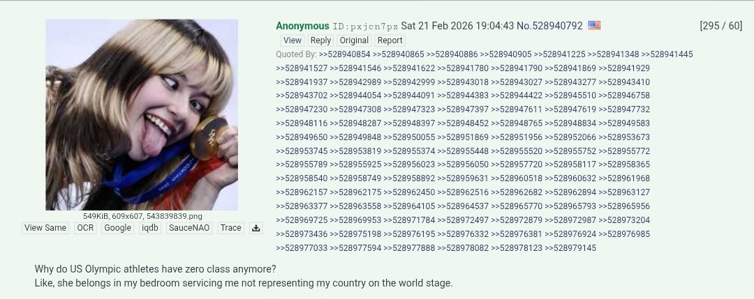 549KiB, 609x607, 543839839.png View Same OCR Google iqdb SauceNAO Trace Why do US Olympic athletes have zero class anymore? Anonymous ID: pxjen7pz Sat 21 Feb 2026 19:04:43 No.528940792 View Reply Original Report Quoted By: >>528940854 >>528940865 >>528940886 >>528940905 >>528941225 >>528941348 >>528941445 >>528941527 >>528941546 >>528941622 >>528941780 >>528941790 >>528941869 >>528941929 >>528941937 >>528942989 >>528942999 >>528943018 >>528943027 >>528943277 >>528943410 >>528943702 >>528944054 >>528944091 >>528944383 >>528944422 >>528945510 >>528946758 >>528947230 >>528947308 >>528947323 >>528947397 >>528947611 >>528947619 >>528947732 >>528948116 >>528948287 >>528948397 >>528948452 >>528948765 >>528948834 >>528949583 >>528949650 >>528949848 >>528950055 >>528951869 >>528951956 >>528952066 >>528953673 >>528953745 >>528953819 >>528955374 >>528955448 >>528955520 >>528955752 >>528955772 >>528955789 >>528955925 >>528956023 >>528956050 >>528957720 >>528958117 >>528958365 >>528958540 >>528958749 >>528958892 >>528959631 >>528960518 >>528960632 >>528961968 >>528962157 >>528962175 >>528962450 >>528962516 >>528962682 >>528962894 >>528963127 >>528963377 >>528963558 >>528964105 >>528964537 >>528965770 >>528965793 >>528965956 >>528969725 >>528969953 >>528971784 >>528972497 >>528972879 >>528972987 >>528973204 >>528973436 >>528975198 >>528976195 >>528976332 >>528976381 >>528976924 >>528976985 >>528977033 >>528977594 >>528977888 >>528978082 >>528978123 >>528979145 Like, she belongs in my bedroom servicing me not representing my country on the world stage. [295/60]