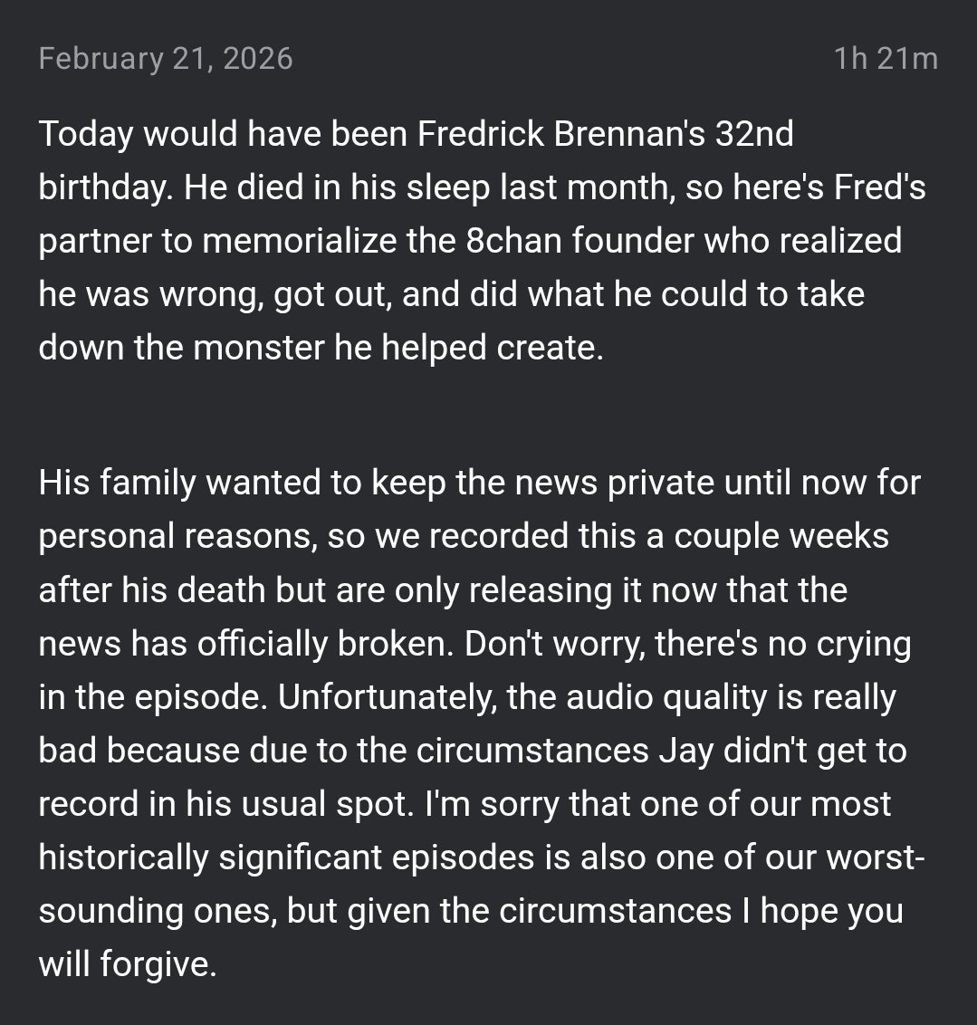 February 21, 2026 1h 21m Today would have been Fredrick Brennan's 32nd birthday. He died in his sleep last month, so here's Fred's partner to memorialize the 8chan founder who realized he was wrong, got out, and did what he could to take down the monster he helped create. His family wanted to keep the news private until now for personal reasons, so we recorded this a couple weeks after his death but are only releasing it now that the news has officially broken. Don't worry, there's no crying in the episode. Unfortunately, the audio quality is really bad because due to the circumstances Jay didn't get to record in his usual spot. I'm sorry that one of our most historically significant episodes is also one of our worst- sounding ones, but given the circumstances I hope you will forgive.