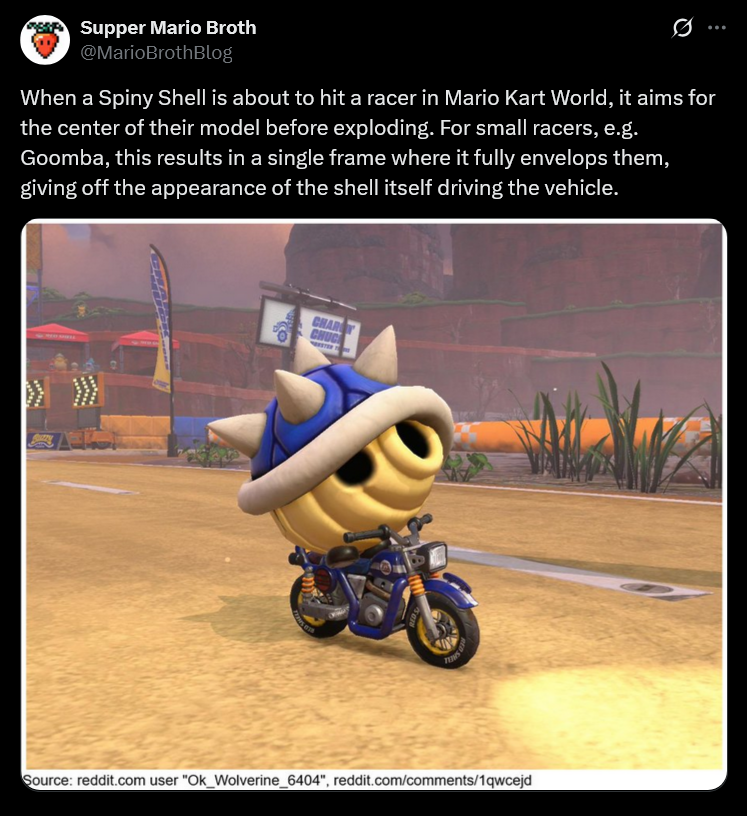 Supper Mario Broth @MarioBrothBlog 0 When a Spiny Shell is about to hit a racer in Mario Kart World, it aims for the center of their model before exploding. For small racers, e.g. Goomba, this results in a single frame where it fully envelops them, giving off the appearance of the shell itself driving the vehicle. CHAR CHUC Source: reddit.com user "Ok_Wolverine_6404", reddit.com/comments/1qwcejd