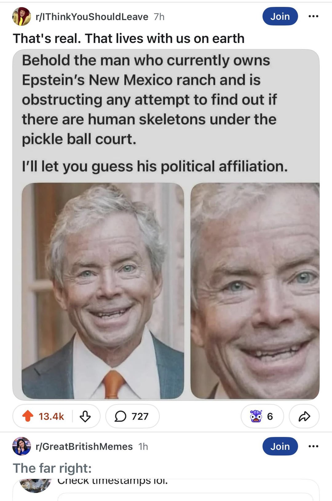 r/IThink You Should Leave 7h That's real. That lives with us on earth Join Behold the man who currently owns Epstein's New Mexico ranch and is obstructing any attempt to find out if there are human skeletons under the pickle ball court. I'll let you guess his political affiliation. 13.4k ↓ 727 6 ☑ r/GreatBritish Memes 1h The far right: Check timestamps 101. Join