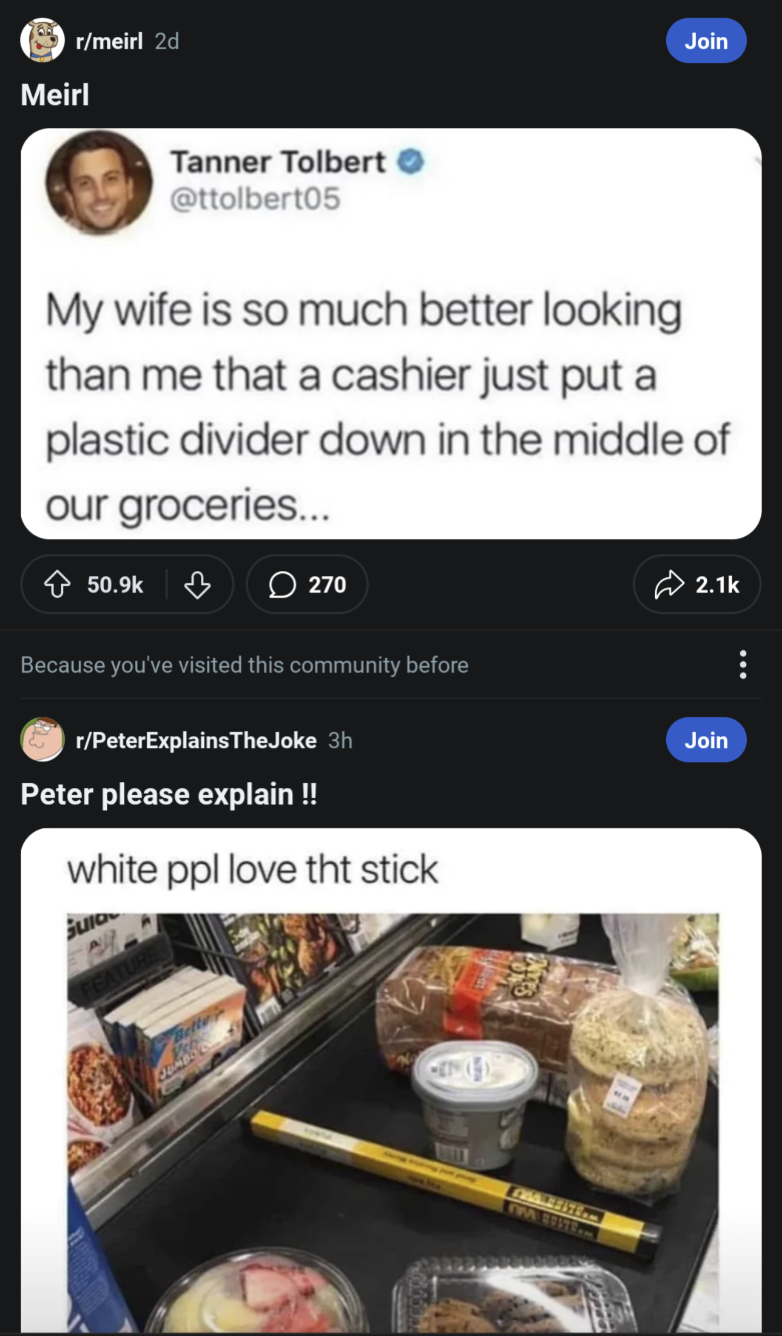 Meirl r/meirl 2d Tanner Tolbert @ttolbert05 Join My wife is so much better looking than me that a cashier just put a plastic divider down in the middle of our groceries... 50.9k ♡ 270 Because you've visited this community before r/PeterExplains TheJoke 3h Peter please explain !! white ppl love tht stick Sulo JOM MMBSITEM 2.1k Join