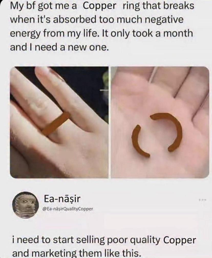 My bf got me a Copper ring that breaks when it's absorbed too much negative energy from my life. It only took a month and I need a new one. Ea-nāşir @Ea-naşirQualityCopper C i need to start selling poor quality Copper and marketing them like this.