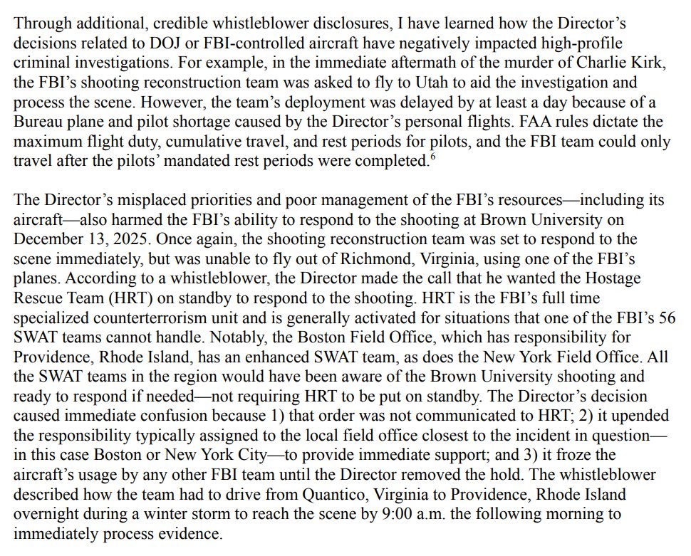 Through additional, credible whistleblower disclosures, I have learned how the Director's decisions related to DOJ or FBI-controlled aircraft have negatively impacted high-profile criminal investigations. For example, in the immediate aftermath of the murder of Charlie Kirk, the FBI's shooting reconstruction team was asked to fly to Utah to aid the investigation and process the scene. However, the team's deployment was delayed by at least a day because of a Bureau plane and pilot shortage caused by the Director's personal flights. FAA rules dictate the maximum flight duty, cumulative travel, and rest periods for pilots, and the FBI team could only travel after the pilots' mandated rest periods were completed. The Director's misplaced priorities and poor management of the FBI's resources—including its aircraft also harmed the FBI's ability to respond to the shooting at Brown University on December 13, 2025. Once again, the shooting reconstruction team was set to respond to the scene immediately, but was unable to fly out of Richmond, Virginia, using one of the FBI's planes. According to a whistleblower, the Director made the call that he wanted the Hostage Rescue Team (HRT) on standby to respond to the shooting. HRT is the FBI's full time specialized counterterrorism unit and is generally activated for situations that one of the FBI's 56 SWAT teams cannot handle. Notably, the Boston Field Office, which has responsibility for Providence, Rhode Island, has an enhanced SWAT team, as does the New York Field Office. All the SWAT teams in the region would have been aware of the Brown University shooting and ready to respond if needed-not requiring HRT to be put on standby. The Director's decision caused immediate confusion because 1) that order was not communicated to HRT; 2) it upended the responsibility typically assigned to the local field office closest to the incident in question― in this case Boston or New York City-to provide immediate support; and 3) it froze the aircraft's usage by any other FBI team until the Director removed the hold. The whistleblower described how the team had to drive from Quantico, Virginia to Providence, Rhode Island overnight during a winter storm to reach the scene by 9:00 a.m. the following morning to immediately process evidence.