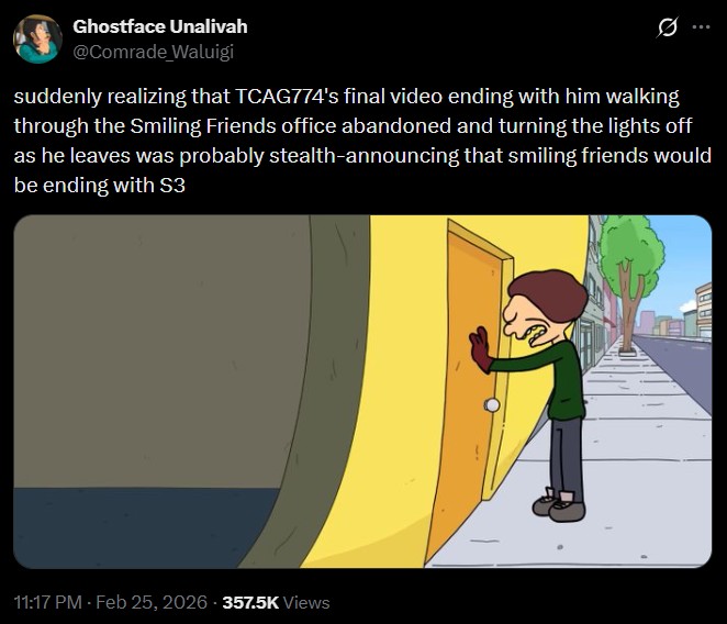 Ghostface Unalivah @Comrade Waluigi suddenly realizing that TCAG774's final video ending with him walking through the Smiling Friends office abandoned and turning the lights off as he leaves was probably stealth-announcing that smiling friends would be ending with S3 11:17 PM - Feb 25, 2026 -357.5K Views