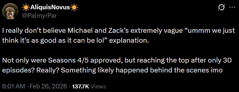☀Aliquis Novus @PalmyrPar I really don't believe Michael and Zack's extremely vague "ummm we just think it's as good as it can be lol❞ explanation. Not only were Seasons 4/5 approved, but reaching the top after only 30 episodes? Really? Something likely happened behind the scenes imo 6:01 AM Feb 26, 2026 137.7K Views