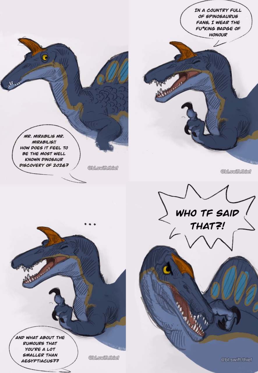 MR. MIRABILIS MR. MIRABILIS!! HOW DOES IT FEEL TO BE THE MOST WELL KNOWN DINOSAUR DISCOVERY OF 2026? AND WHAT ABOUT THE RUMOURS THAT YOU'RE A LOT SMALLER THAN AEGYPTIACUS?? @bl.swift.thief IN A COUNTRY FULL OF SPINOSAURUS FANS, I WEAR THE FU*KING BADGE OF HONOUR @bl.swift.thief WHO TF SAID THAT?! @bl.swift.thief @bl.swift.thief