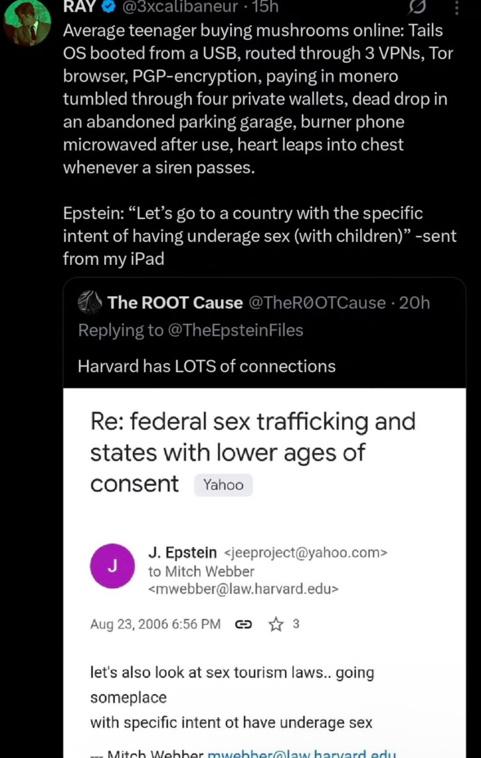 RAY @3xcalibaneur . 15h Average teenager buying mushrooms online: Tails OS booted from a USB, routed through 3 VPNs, Tor browser, PGP-encryption, paying in monero tumbled through four private wallets, dead drop in an abandoned parking garage, burner phone microwaved after use, heart leaps into chest whenever a siren passes. Epstein: "Let's go to a country with the specific intent of having underage sex (with children)" -sent from my iPad The ROOT Cause @TheROOTCause · 20h Replying to @TheEpsteinFiles Harvard has LOTS of connections Re: federal sex trafficking and states with lower ages of consent Yahoo J J. Epstein <jeeproject@yahoo.com> to Mitch Webber <mwebber@law.harvard.edu> Aug 23, 2006 6:56 PM 3 let's also look at sex tourism laws.. going someplace with specific intent ot have underage sex Mitch Webber mwebber@law harvard.edu.