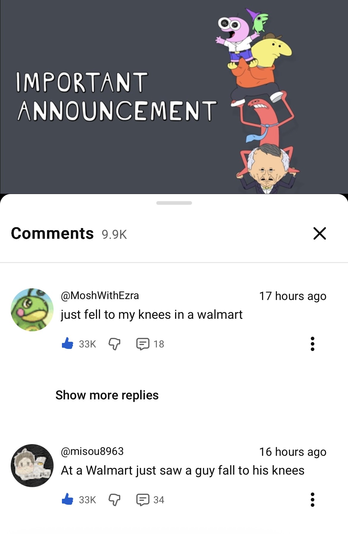 8 IMPORTANT ANNOUNCEMENT Comments 9.9K @MoshWithEzra just fell to my knees in a walmart 33K 18 Show more replies @misou8963 ✓ 17 hours ago 16 hours ago At a Walmart just saw a guy fall to his knees 33K 34