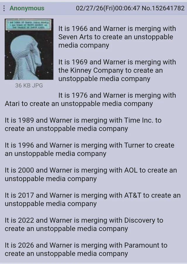 Anonymous 36 KB JPG 02/27/26(Fri)00:06:47 No.152641782 It is 1966 and Warner is merging with Seven Arts to create an unstoppable media company It is 1969 and Warner is merging with the Kinney Company to create an unstoppable media company It is 1976 and Warner is merging with Atari to create an unstoppable media company It is 1989 and Warner is merging with Time Inc. to create an unstoppable media company It is 1996 and Warner is merging with Turner to create an unstoppable media company It is 2000 and Warner is merging with AOL to create an unstoppable media company It is 2017 and Warner is merging with AT&T to create an unstoppable media company It is 2022 and Warner is merging with Discovery to create an unstoppable media company It is 2026 and Warner is merging with Paramount to create an unstoppable media company
