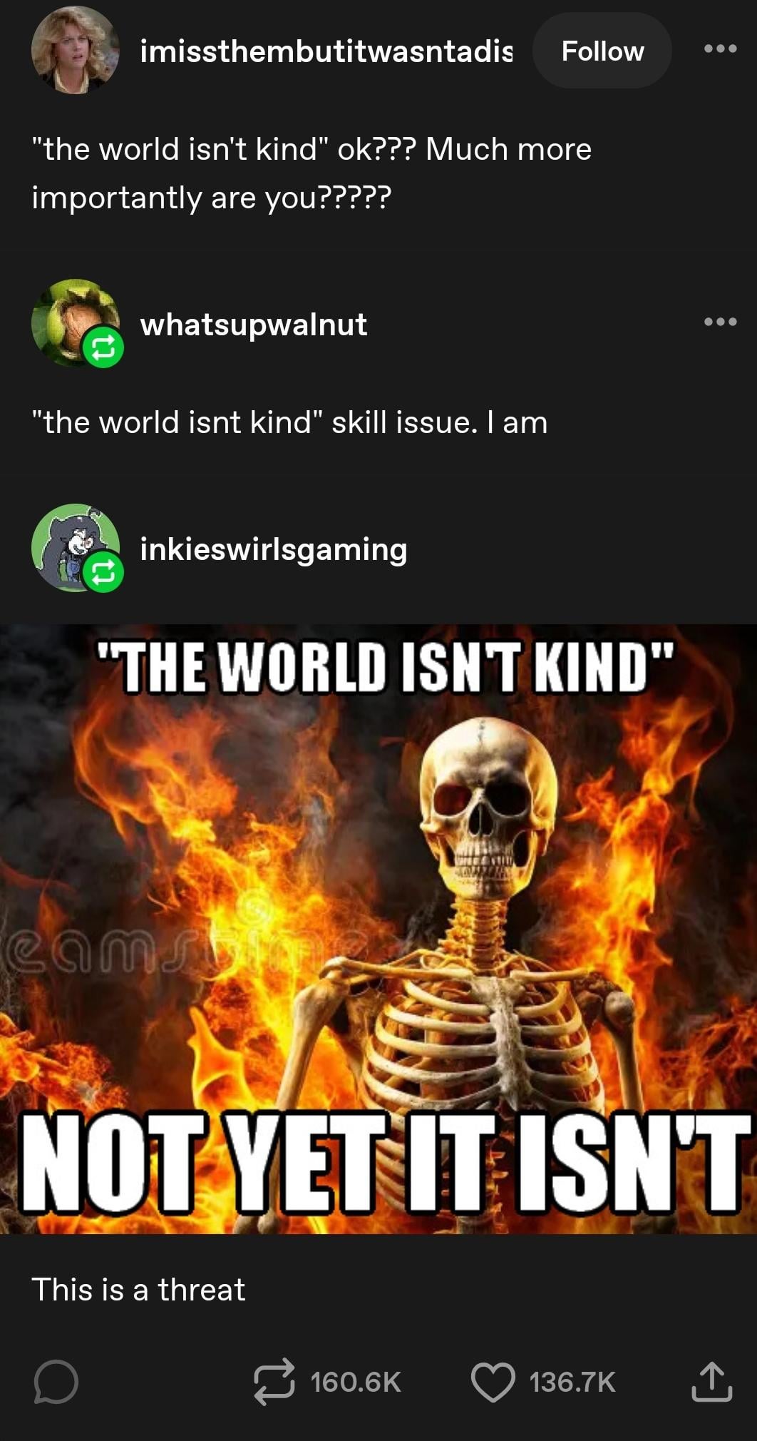 imissthembutitwasntadis Follow "the world isn't kind" ok??? Much more importantly are you????? whatsupwalnut "the world isnt kind" skill issue. I am inkieswirlsgaming "THE WORLD ISN'T KIND" camsa NOT YET IT ISN'T This is a threat 160.6K 136.7K