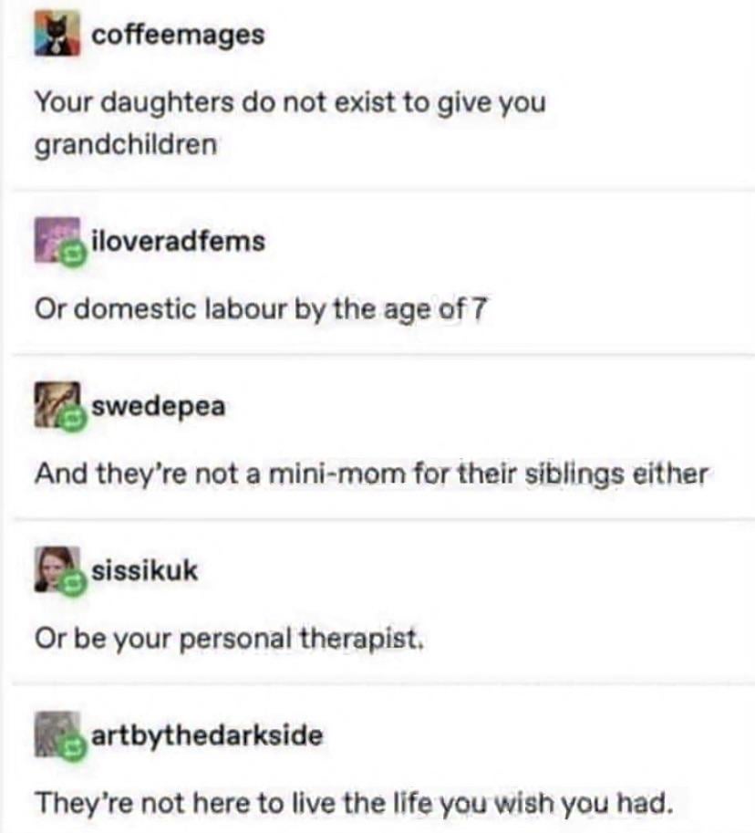 coffeemages Your daughters do not exist to give you grandchildren iloveradfems Or domestic labour by the age of 7 swedepea And they're not a mini-mom for their siblings either sissikuk Or be your personal therapist. artbythedarkside They're not here to live the life you wish you had.