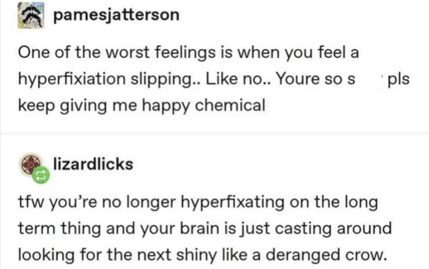 pamesjatterson One of the worst feelings is when you feel a hyperfixiation slipping.. Like no.. Youre so s keep giving me happy chemical lizardlicks tfw you're no longer hyperfixating on the long term thing and your brain is just casting around looking for the next shiny like a deranged crow. pls
