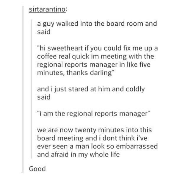 sirtarantino: a guy walked into the board room and said "hi sweetheart if you could fix me up a coffee real quick im meeting with the regional reports manager in like five minutes, thanks darling" and i just stared at him and coldly said "i am the regional reports manager" we are now twenty minutes into this board meeting and i dont think i've ever seen a man look so embarrassed and afraid in my whole life Good