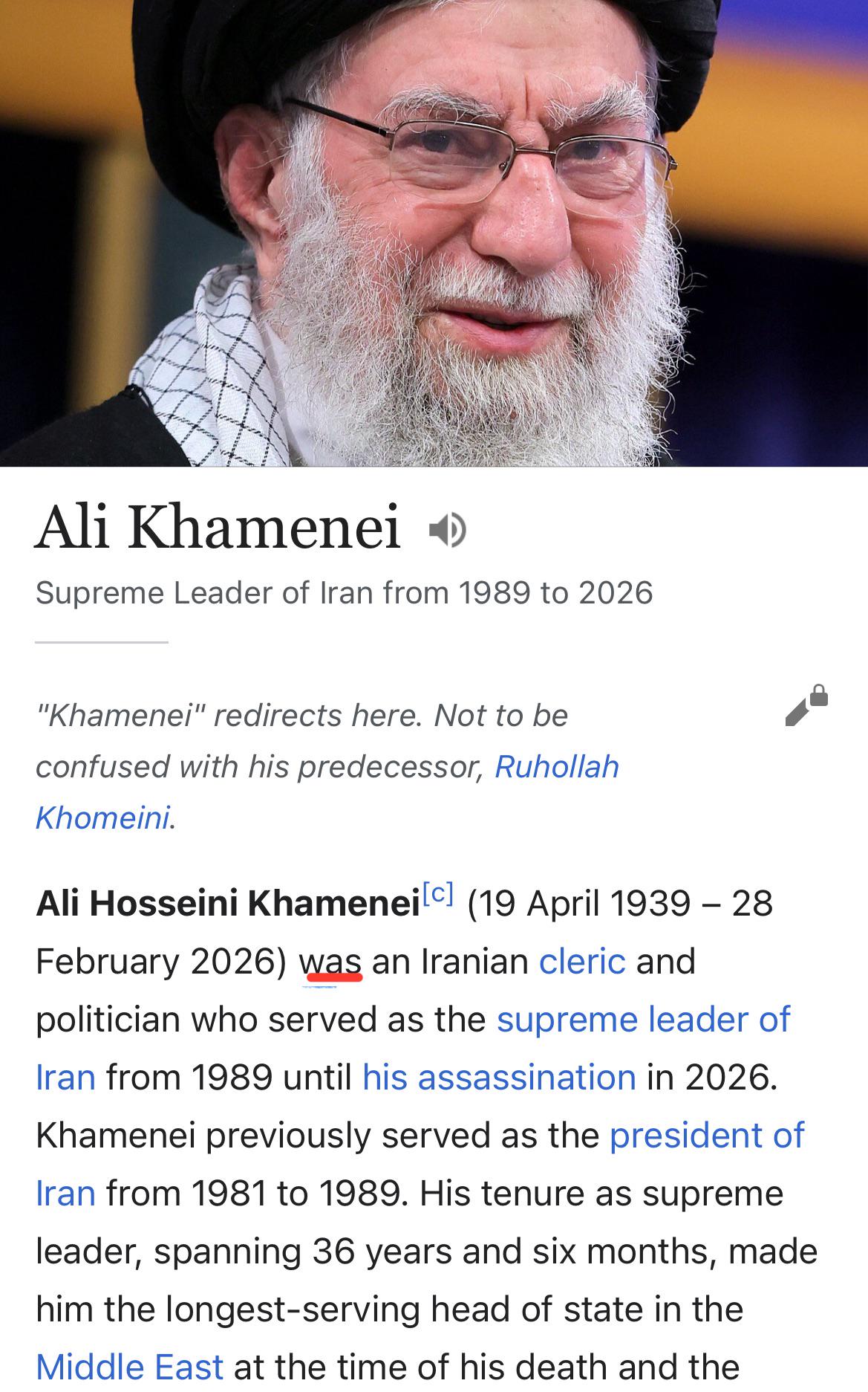 Ali Khamenei Supreme Leader of Iran from 1989 to 2026 "Khamenei" redirects here. Not to be confused with his predecessor, Ruhollah Khomeini. Ali Hosseini Khamenei [c] (19 April 1939 - 28 February 2026) was an Iranian cleric and politician who served as the supreme leader of Iran from 1989 until his assassination in 2026. Khamenei previously served as the president of Iran from 1981 to 1989. His tenure as supreme leader, spanning 36 years and six months, made him the longest-serving head of state in the Middle East at the time of his death and the
