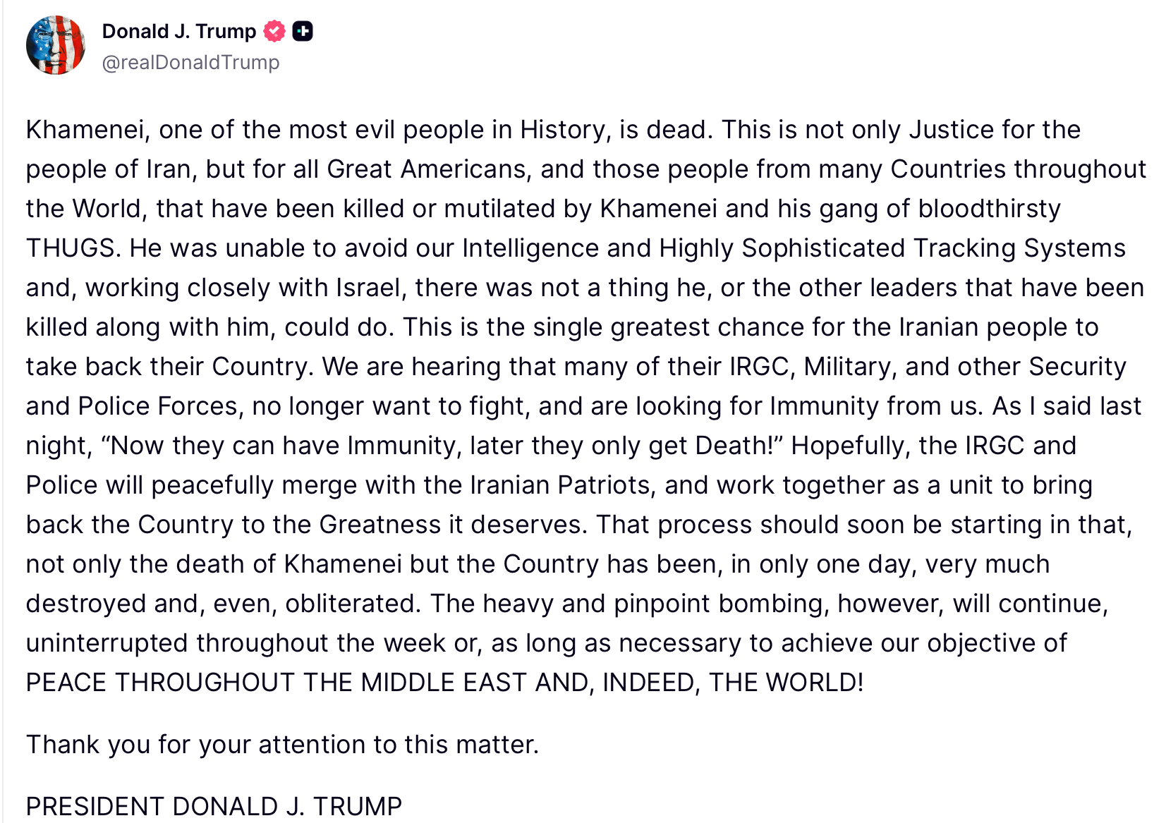 Donald J. Trump ++ @realDonaldTrump Khamenei, one of the most evil people in History, is dead. This is not only Justice for the people of Iran, but for all Great Americans, and those people from many Countries throughout the World, that have been killed or mutilated by Khamenei and his gang of bloodthirsty THUGS. He was unable to avoid our Intelligence and Highly Sophisticated Tracking Systems and, working closely with Israel, there was not a thing he, or the other leaders that have been killed along with him, could do. This is the single greatest chance for the Iranian people to take back their Country. We are hearing that many of their IRGC, Military, and other Security and Police Forces, no longer want to fight, and are looking for Immunity from us. As I said last night, "Now they can have Immunity, later they only get Death!" Hopefully, the IRGC and Police will peacefully merge with the Iranian Patriots, and work together as a unit to bring back the Country to the Greatness it deserves. That process should soon be starting in that, not only the death of Khamenei but the Country has been, in only one day, very much destroyed and, even, obliterated. The heavy and pinpoint bombing, however, will continue, uninterrupted throughout the week or, as long as necessary to achieve our objective of PEACE THROUGHOUT THE MIDDLE EAST AND, INDEED, THE WORLD! Thank you for your attention to this matter. PRESIDENT DONALD J. TRUMP