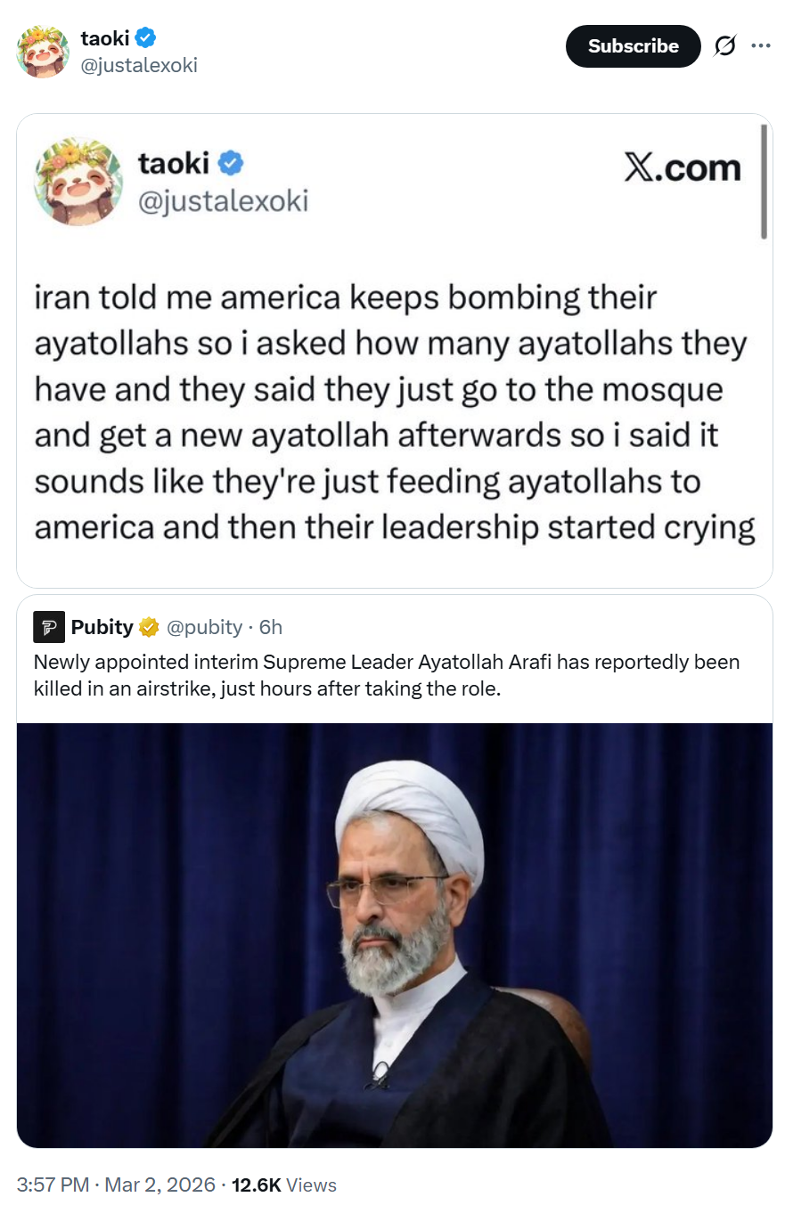 taoki @justalexoki Subscribe taoki @justalexoki X.com iran told me america keeps bombing their ayatollahs so i asked how many ayatollahs they have and they said they just go to the mosque and get a new ayatollah afterwards so i said it sounds like they're just feeding ayatollahs to america and then their leadership started crying Pubity @pubity. 6h Newly appointed interim Supreme Leader Ayatollah Arafi has reportedly been killed in an airstrike, just hours after taking the role. 3:57 PM · Mar 2, 2026 12.6K Views