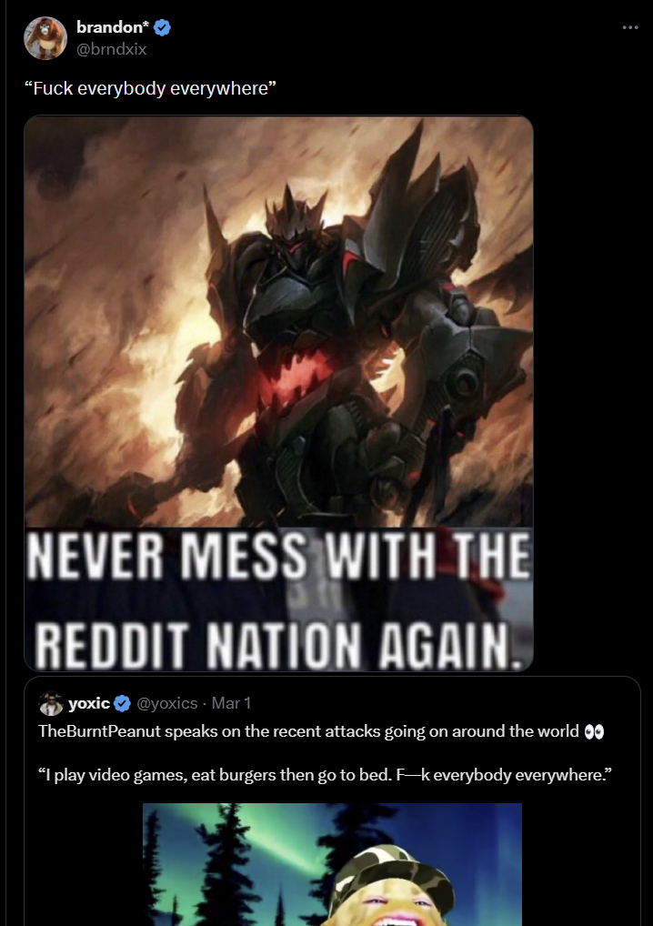 brandon* ✔ @brndxix "F--- everybody everywhere" NEVER MESS WITH THE REDDIT NATION AGAIN. yoxic@yoxics - Mar‍ 1 TheBurntPeanut speaks on the recent attacks going on around the world ✪✪ “I play video games, eat burgers then go to bed. F-k everybody everywhere.”