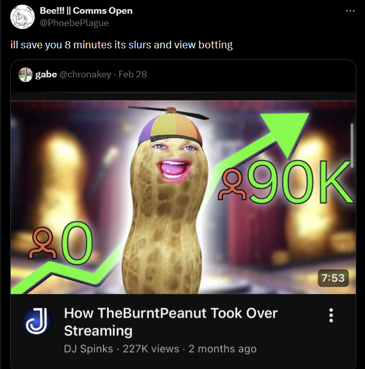 Bee!!! || Comms Open @PhoebePlague ill save you 8 minutes its slurs and view botting gabe @chronakey - Feb 28 20 90K J How TheBurntPeanut Took Over Streaming DJ Spinks. 227K views - 2 months ago 7:53