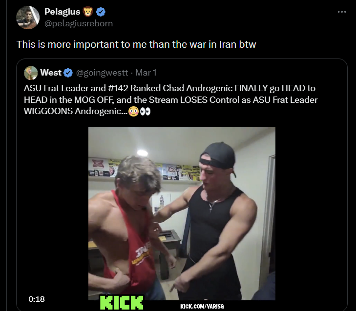 Pelagius ❤ @pelagiusreborn This is more important to me than the war in Iran btw West @goingwestt - Mar 1 ASU Frat Leader and #142 Ranked Chad Androgenic FINALLY go HEAD to HEAD in the MOG OFF, and the Stream LOSES Control as ASU Frat Leader WIGGOONS Androgenic...00 77 LOW -1511 Ine 0:18 KICK KICK.COM/VARISG