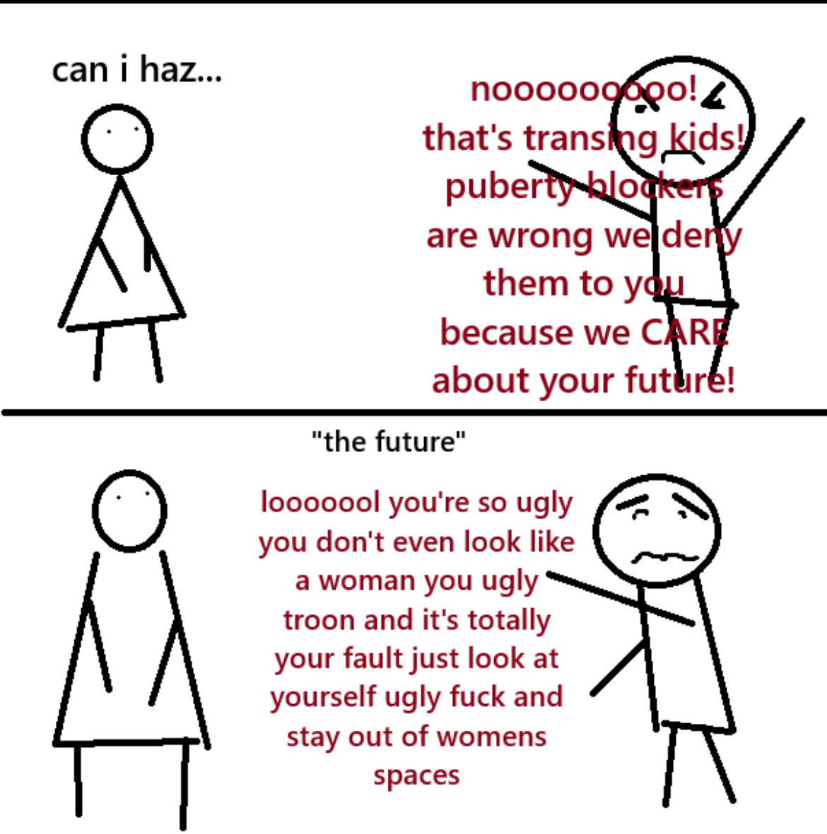 can i haz... nooooooooo! that's transing kids! puberty blockers are wrong weldery them to you because we CARE about your future! "the future" looooool you're so ugly you don't even look like a woman you ugly troon and it's totally your fault just look at yourself ugly f--- and stay out of womens spaces