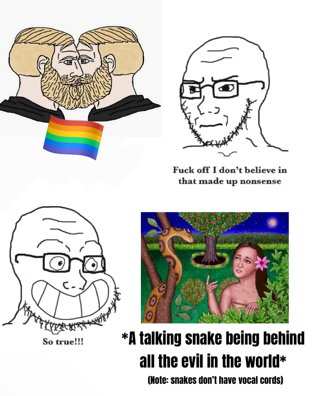 So true!!! F--- off I don't believe in that made up nonsense *A talking snake being behind all the evil in the world* (Note: snakes don't have vocal cords)
