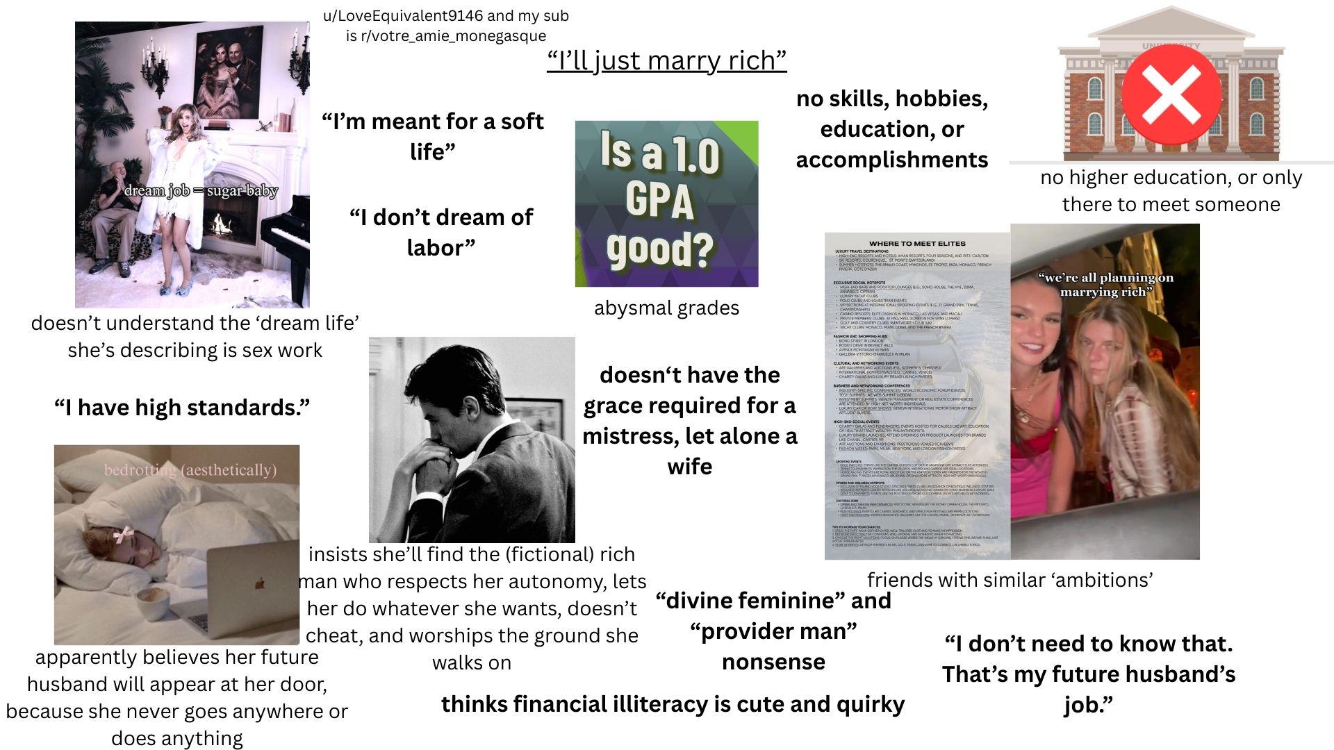dream job sugar baby u/LoveEquivalent9146 and my sub is r/votre amie_monegasque "I'm meant for a soft life" "I don't dream of labor" "I'll just marry rich" Is a 1.0 GPA good? abysmal grades doesn't have the grace required for a mistress, let alone a wife no skills, hobbies, education, or accomplishments UNITY ✓ DD no higher education, or only there to meet someone WHERE TO MEET ELITES LUXURY TRAVEL DESTINATES: AMAN RESORTS, FOUR SEASONS, AND RITZ-CARLTON SUMMER HOTSPOTS, THE AMERICOAST, MYKONOS, ST TROPEZ INTA MONACO FRENC "we're all planning on marrying rich" EXCLUSIVE SOCIAL HOTSPOTS HIGH AND ROOFTOP LOUNGES EG, SOHO HOUSE, THEN, ZUMA ANNABELS C DFQUESTRIAN EVENTS VIP SECTIONS AT INTERNATIONAL SPORTING EVENTS EG, GRAND PROTES CASINO RESORTS ELITE CASINOS IN MONACO, LAS VEGAS AND MACAU MMMMSCOPE MALL NONDON FOR WIN LOS WICHT CLUBS MONACO MAMS, DUM AND THE FRENCH RIVERA FASHION AND SHOPPING HUBS BOND STREET IN LONDON GALLERIA VITTORIO CHANELE IN MILAN CULTURAL AND NETWORKING EVENTS THERY'S CHISTES GRAND Cove at a sotherms o CHARITY ON AS AND LUCRY BRAND LAUNCH PARTIES BUSINESS AND NETWORKING CONFERENCES MARCEL.CONFENCES WORLD ECONOMIC FORUM EMVOSL BAVESTMENT SUMMITS WEALTH MANAGEMENT OR REAL ESTATE CONFERENCES ARE ATTENDED BY OH-NET-WORTH INDIVIDUALS LY CAR OR NOT SHOWS GENEW INTERNATIONAL MOTOR SHOW ATTRACT HIGH-END SOCIAL EVENTS CHARITY GALAS AND FUNDRAISERS EVENTS HOSTED FOR CAUSES LIKE AR EDUCATION OR HEALTH ATTRACT WEALTHY PANTHORSTS LURY AND LAUNCHES ATTEND OPENINGS OR PRODUCT LAUNCHES FOR BRANDS ARE AUCTION MAD EXHIBITIONS PRESTIGIOUS VENUES SOTHEBY'S FASHION WEEKS: PARS, MILAN, NEW YORK, AND LONDON FASHION WEDS 200 MATOES EVENTS AS THE CARTER OR cure one E ACT FEATINDES GRANDE RACES MONGOL ABU DHAB OF SNGARORE ATTRACTS HIGH NET WORTH INDIQUALE doesn't understand the 'dream life' she's describing is sex work "I have high standards." bedrotting (aesthetically) CALON WHOUSE O THE MAT MEAR SOMEONE WELL-TALORED CLOTHING TO ICAXES HOMESCALONS FOCUS ON PLACES WHERE THE WEALTH GINELY SHOND TIME THEN THEY friends with similar 'ambitions' insists she'll find the (fictional) rich man who respects her autonomy, lets her do whatever she wants, doesn't "divine feminine" and cheat, and worships the ground she apparently believes her future husband will appear at her door, because she never goes anywhere or does anything walks on "provider man" nonsense thinks financial illiteracy is cute and quirky "I don't need to know that. That's my future husband's job."