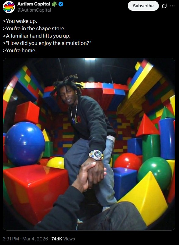 Autism Capital ✶0 @AutismCapital >You wake up. >You're in the shape store. >A familiar hand lifts you up. >"How did you enjoy the simulation?" >You're home. 3:31 PM - Mar 4, 2026 -74.1K Views Subscribe