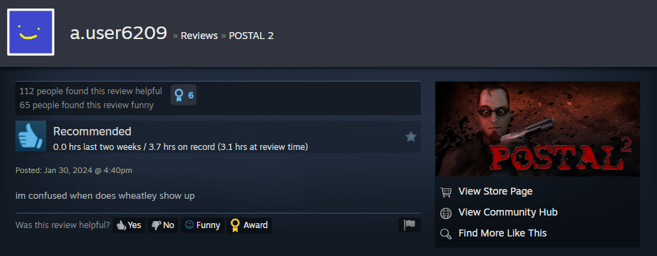 a.user6209 >> Reviews » POSTAL 2 112 people found this review helpful 65 people found this review funny Recommended 0.0 hrs last two weeks / 3.7 hrs on record (3.1 hrs at review time) Posted: Jan 30, 2024 @ 4:40pm im confused when does wheatley show up Was this review helpful? Yes No ⒸFunny Award POSTAL View Store Page View Community Hub Find More Like This