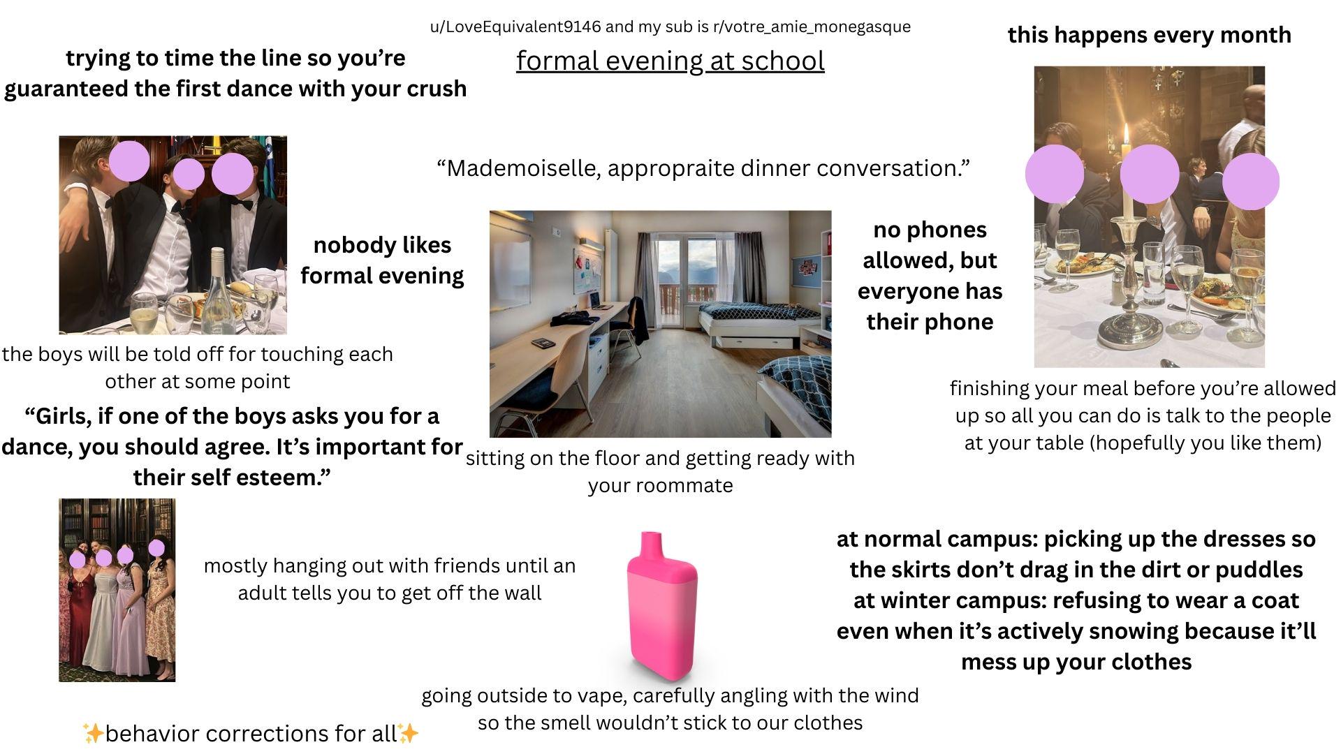 u/LoveEquivalent9146 and my sub is r/votre_amie_monegasque this happens every month trying to time the line so you're guaranteed the first dance with your crush formal evening at school "Mademoiselle, appropraite dinner conversation." nobody likes formal evening the boys will be told off for touching each other at some point "Girls, if one of the boys asks you for a dance, you should agree. It's important for their self esteem." sitting on the floor and getting ready with your roommate no phones allowed, but everyone has their phone finishing your meal before you're allowed up so all you can do is talk to the people at your table (hopefully you like them) mostly hanging out with friends until an adult tells you to get off the wall behavior corrections for all at normal campus: picking up the dresses so the skirts don't drag in the dirt or puddles at winter campus: refusing to wear a coat even when it's actively snowing because it'll mess up your clothes going outside to vape, carefully angling with the wind so the smell wouldn't stick to our clothes