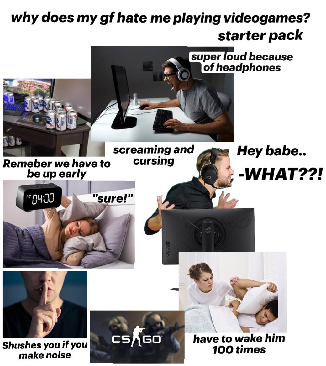 why does my gf hate me playing videogames? starter pack super loud because of headphones Remeber we have to be up early screaming and cursing Hey babe.. -WHAT??! AM 04:00 "sure!" Shushes you if you make noise CS GO have to wake him 100 times