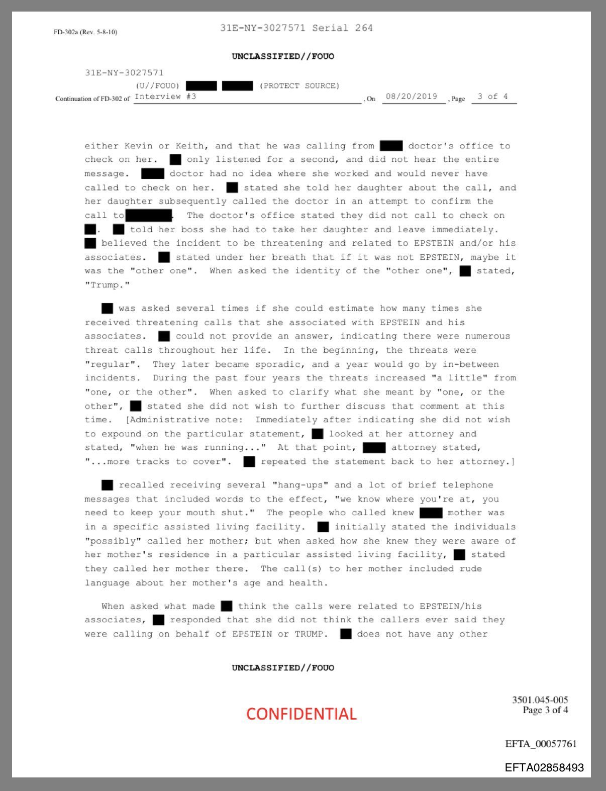 FD-302a (Rev. 5-8-10) 31E-NY-3027571 Serial 264. UNCLASSIFIED//FOUO 31E-NY-3027571 (U//FOUO) (PROTECT SOURCE) Continuation of FD-302 of Interview #3 On 08/20/2019 , Page 3 of 4 either Kevin or Keith, and that he was calling from check on her. message. doctor's office to only listened for a second, and did not hear the entire doctor had no idea where she worked and would never have. called to check on her. stated she told her daughter about the call, and her daughter subsequently called the doctor in an attempt to confirm the call to The doctor's office stated they did not call to check on told her boss she had to take her daughter and leave immediately. believed the incident to be threatening and related to EPSTEIN and/or his associates. stated under her breath that if it was not EPSTEIN, maybe it was the "other one". When asked the identity of the "other one", stated, "Trump." was asked several times if she could estimate how many times she received threatening calls that she associated with EPSTEIN and his associates. could not provide an answer, indicating there were numerous threat calls throughout her life. In the beginning, the threats were "regular". They later became sporadic, and a year would go by in-between incidents. During the past four years the threats increased "a little" from "one, or the other". When asked to clarify what she meant by "one, or the other", stated she did not wish to further discuss that comment at this time. [Administrative note: Immediately after indicating she did not wish to expound on the particular statement, looked at her attorney and stated, "when he was running..." At that point, "...more tracks to cover". attorney stated, repeated the statement back to her attorney.] recalled receiving several "hang-ups" and a lot of brief telephone messages that included words to the effect, "we know where you're at, you need to keep your mouth shut." The people who called knew mother was in a specific assisted living facility. initially stated the individuals. "possibly" called her mother; but when asked how she knew they were aware of her mother's residence in a particular assisted living facility, they called her mother there. The call (s) to her mother included rude language about her mother's age and health. stated When asked what made associates, think the calls were related to EPSTEIN/his responded that she did not think the callers ever said they were calling on behalf of EPSTEIN or TRUMP. does not have any other UNCLASSIFIED//FOUO CONFIDENTIAL 3501.045-005 Page 3 of 4 EFTA 00057761 EFTA02858493