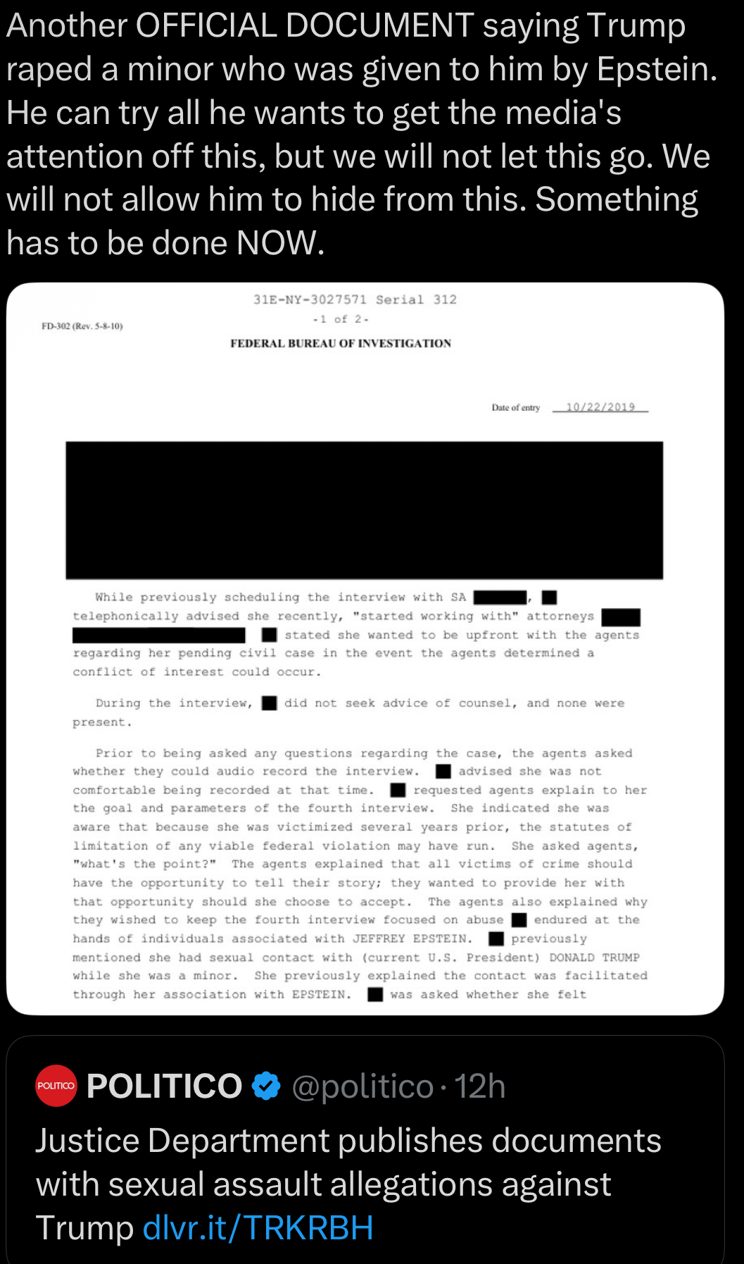 Another OFFICIAL DOCUMENT saying Trump r---- a minor who was given to him by Epstein. He can try all he wants to get the media's attention off this, but we will not let this go. We will not allow him to hide from this. Something has to be done NOW. 31E-NY-3027571 Serial 312 -1 of 2- FD-302 (Rev. 5-8-10) FEDERAL BUREAU OF INVESTIGATION Date of entry 10/22/2019 While previously scheduling the interview with SA telephonically advised she recently, "started working with" attorneys stated she wanted to be upfront with the agents regarding her pending civil case in the event the agents determined a conflict of interest could occur. During the interview, did not seek advice of counsel, and none were present. Prior to being asked any questions regarding the case, the agents asked whether they could audio record the interview. advised she was not comfortable being recorded at that time. requested agents explain to her. the goal and parameters of the fourth interview. She indicated she was aware that because she was victimized several years prior, the statutes of limitation of any viable federal violation may have run. She asked agents, "what's the point?" The agents explained that all victims of crime should have the opportunity to tell their story; they wanted to provide her with that opportunity should she choose to accept. The agents also explained why they wished to keep the fourth interview focused on abuse endured at the hands of individuals associated with JEFFREY EPSTEIN. previously mentioned she had sexual contact with (current U.S. President) DONALD TRUMP while she was a minor. She previously explained the contact was facilitated through her association with EPSTEIN. was asked whether she felt POLITICO POLITICO @politico 12h Justice Department publishes documents with sexual assault allegations against Trump dlvr.it/TRKRBH