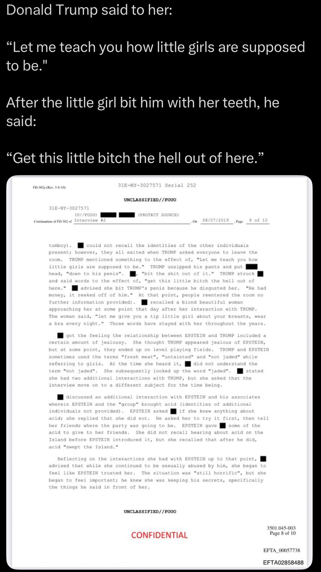 Donald Trump said to her: "Let me teach you how little girls are supposed to be." After the little girl bit him with her teeth, he said: "Get this little bitch the hell out of here." FD-302a (Rev. 5-8-10) 31E-NY-3027571 31E-NY-3027571 Serial 252 UNCLASSIFIED//FOUO (U//FQUO) (PROTECT SOURCE) Continuation of FD-302 of Interview #2 On 08/07/2019 8 of 10 Page tomboy). room. could not recall the identities of the other individuals present; however, they all exited when TRUMP asked everyone to leave the TRUMP mentioned something to the effect of, "Let me teach you how little girls are supposed to be." TRUMP unzipped his pants and put head, "down to his penis". "bit the s--- out of it." TRUMP struck and said words to the effect of, "get this little bitch the hell out of here." advised she bit TRUMP's penis because he disgusted her. "He had money, it reeked off of him." At that point, people reentered the room no further information provided). recalled a blond beautiful woman approaching her at some point that day after her interaction with TRUMP. The woman said, "let me give you a tip little girl about your breasts, wear a bra every night." Those words have stayed with her throughout the years. got the feeling the relationship between EPSTEIN and TRUMP included a certain amount of jealousy. She thought TRUMP appeared jealous of EPSTEIN, but at some point, they ended up on level playing fields. TRUMP and EPSTEIN sometimes used the terms "fresh meat", "untainted" and "not jaded" while. referring to girls. At the time she heard it, did not understand the term "not jaded". She subsequently looked up the word "jaded". stated she had two additional interactions with TRUMP, but she asked that the interview move on to a different subject for the time being. discussed an additional interaction with EPSTEIN and his associates wherein EPSTEIN and the "group" brought acid (identities of additional individuals not provided). EPSTEIN asked if she knew anything about acid; she replied that she did not. He asked her to try it first, then tell her friends where the party was going to be. EPSTEIN gave some of the acid to give to her friends. She did not recall hearing about acid on the Island before EPSTEIN introduced it, but she recalled that after he did,. acid "swept the Island." Reflecting on the interactions she had with EPSTEIN up to that point, advised that while she continued to be sexually abused by him, she began to feel like EPSTEIN trusted her. The situation was "still horrific", but she began to feel important; he knew she was keeping his secrets, specifically the things he said in front of her. UNCLASSIFIED//FOUO CONFIDENTIAL 3501.045-003 Page 8 of 10 EFTA 00057738 EFTA02858488