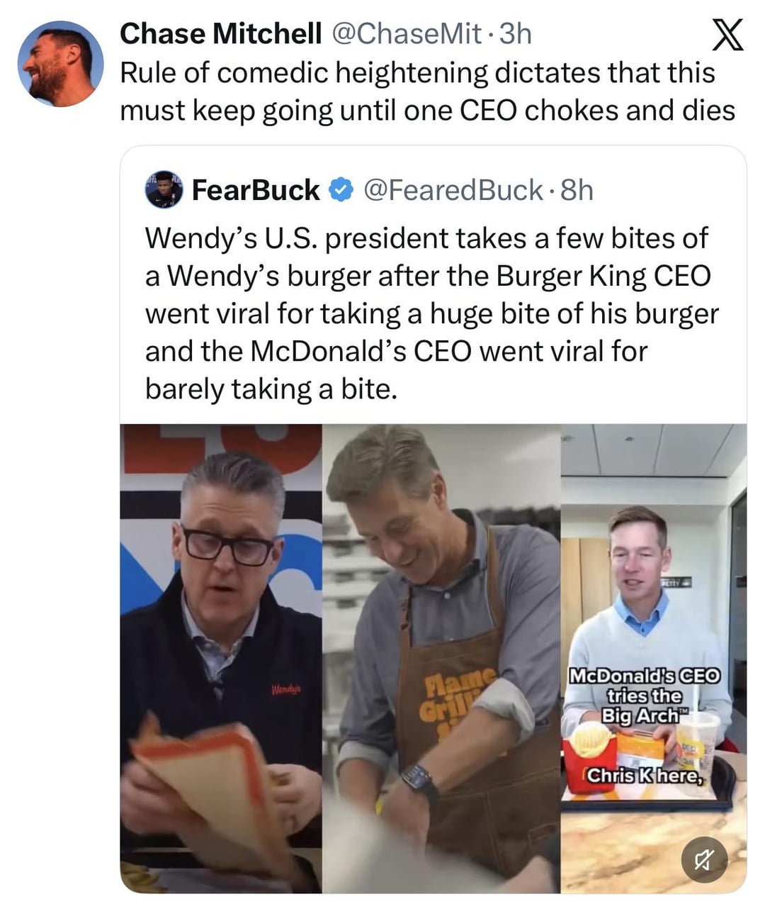Chase Mitchell @ChaseMit⚫3h X Rule of comedic heightening dictates that this must keep going until one CEO chokes and dies FearBuck @Feared Buck. 8h Wendy's U.S. president takes a few bites of a Wendy's burger after the Burger King CEO went viral for taking a huge bite of his burger and the McDonald's CEO went viral for barely taking a bite. Wendy's Flame Gril PETTY McDonald's CEO tries the Big Arch Chris K here, ☑ 2