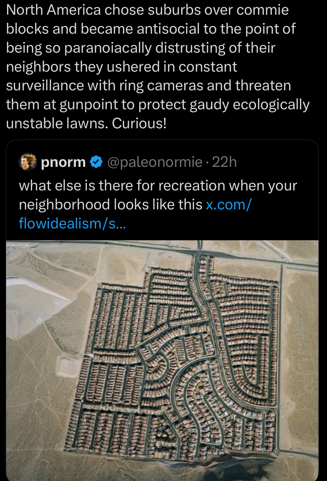 North America chose suburbs over commie blocks and became antisocial to the point of being so paranoiacally distrusting of their neighbors they ushered in constant surveillance with ring cameras and threaten them at gunpoint to protect gaudy ecologically unstable lawns. Curious! pnorm❤ @paleonormie - 22h what else is there for recreation when your neighborhood looks like this x.com/ flowidealism/s... SHEPHERIA SULER FILED ARTISTELE FIFIED
