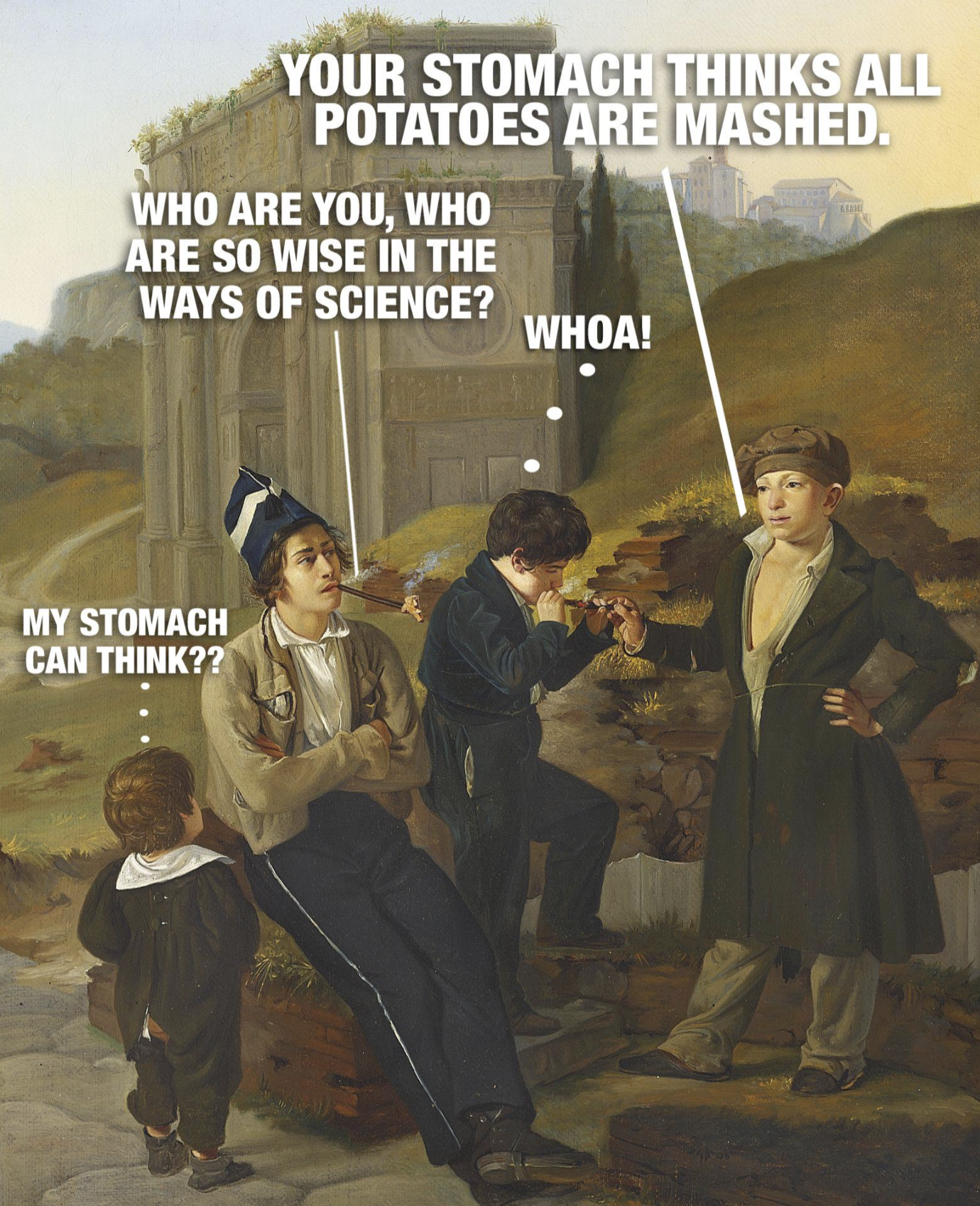 YOUR STOMACH THINKS ALL POTATOES ARE MASHED. WHO ARE YOU, WHO ARE SO WISE IN THE WAYS OF SCIENCE? WHOA! MY STOMACH CAN THINK??