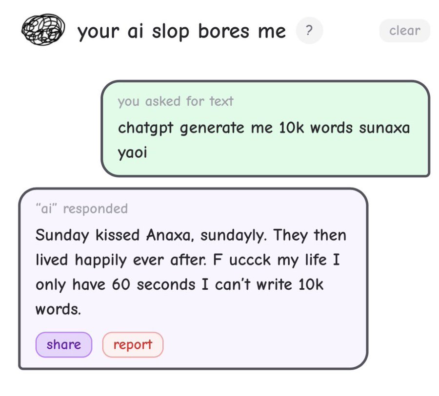 your ai slop bores me ? clear you asked for text chatgpt generate me 10k words sunaxa yaoi "ai" responded Sunday kissed Anaxa, sundayly. They then lived happily ever after. F uccck my life I I only have 60 seconds I can't write 10k words. share report