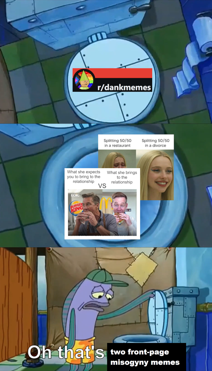r/dankmemes Splitting 50/50 in a restaurant Splitting 50/50 in a divorce What she expects you to bring to the relationship What she brings to the relationship EOIG BURGER KING VS Oh that's two front-page misogyny memes