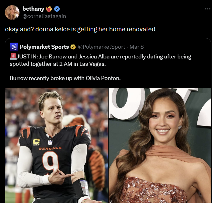 bethany @corneliastagain okay and? donna kelce is getting her home renovated Polymarket Sports @PolymarketSport - Mar 8 JUST IN: Joe Burrow and Jessica Alba are reportedly dating after being spotted together at 2 AM in Las Vegas. Burrow recently broke up with Olivia Ponton. BENGALS 9
