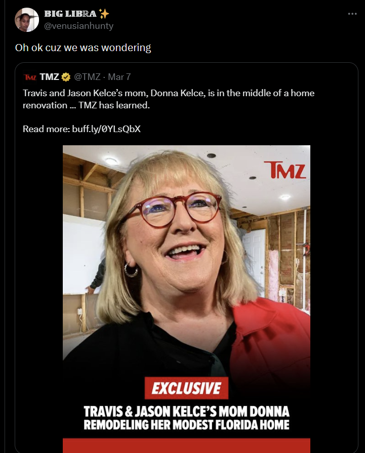 BIG LIBRA @venusianhunty Oh ok cuz we was wondering TMZ TMZ @TMZ - Mar 7 Travis and Jason Kelce's mom, Donna Kelce, is in the middle of a home renovation ... TMZ has learned. Read more: buff.ly/ØYLsQbX TMZ EXCLUSIVE TRAVIS & JASON KELCE'S MOM DONNA REMODELING HER MODEST FLORIDA HOME