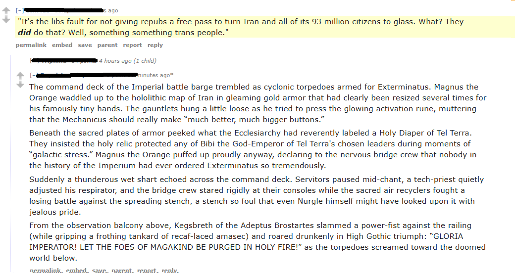 [-] ago "It's the libs fault for not giving repubs a free pass to turn Iran and all of its 93 million citizens to glass. What? They did do that? Well, something something trans people." permalink embed save parent report reply 4 hours ago (1 child) minutes ago* The command deck of the Imperial battle barge trembled as cyclonic torpedoes armed for Exterminatus. Magnus the Orange waddled up to the hololithic map of Iran in gleaming gold armor that had clearly been resized several times for his famously tiny hands. The gauntlets hung a little loose as he tried to press the glowing activation rune, muttering that the Mechanicus should really make "much better, much bigger buttons." Beneath the sacred plates of armor peeked what the Ecclesiarchy had reverently labeled a Holy Diaper of Tel Terra. They insisted the holy relic protected any of Bibi the God-Emperor of Tel Terra's chosen leaders during moments of "galactic stress." Magnus the Orange puffed up proudly anyway, declaring to the nervous bridge crew that nobody in the history of the Imperium had ever ordered Exterminatus so tremendously. Suddenly a thunderous wet shart echoed across the command deck. Servitors paused mid-chant, a tech-priest quietly adjusted his respirator, and the bridge crew stared rigidly at their consoles while the sacred air recyclers fought a losing battle against the spreading stench, a stench so foul that even Nurgle himself might have looked upon it with jealous pride. From the observation balcony above, Kegsbreth of the Adeptus Brostartes slammed a power-fist against the railing (while gripping a frothing tankard of recaf-laced amasec) and roared drunkenly in High Gothic triumph: "GLORIA IMPERATOR! LET THE FOES OF MAGAKIND BE PURGED IN HOLY FIRE!" as the torpedoes screamed toward the doomed world below. nermalink, embed, save, narent, report, renly.