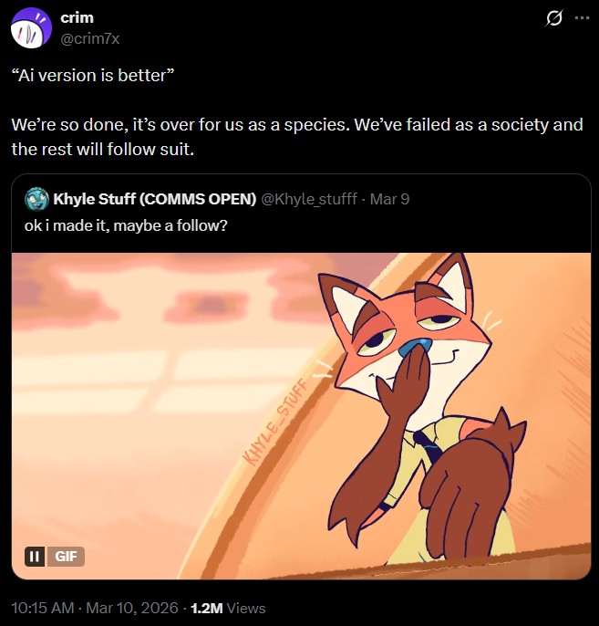 II GIF crim @crim7x "Ai version is better" We're so done, it's over for us as a species. We've failed as a society and the rest will follow suit. Khyle Stuff (COMMS OPEN) @Khyle_stufff. Mar 9 ok i made it, maybe a follow? 10:15 AM - Mar 10, 2026 1.2M Views KHYLE STUFF