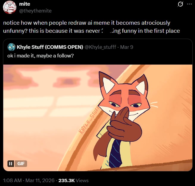 II GIF mite @theythemite notice how when people redraw ai meme it becomes atrociously unfunny? this is because it was never 10 ing funny in the first place Khyle Stuff (COMMS OPEN) @Khyle_stufff - Mar 9 ok i made it, maybe a follow? 1:08 AM - Mar 11, 2026 - 235.3K Views KHYLE STUFF