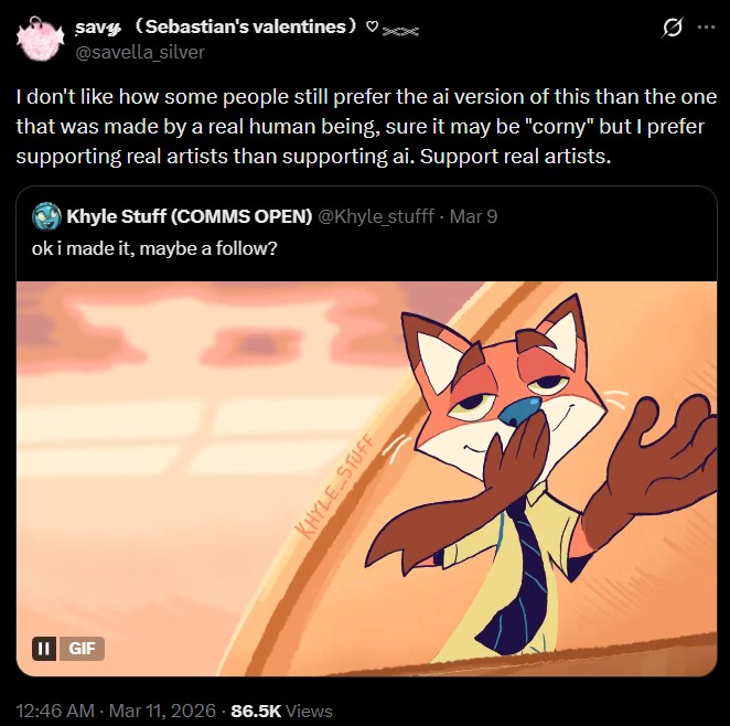 II GIF savy (Sebastian's valentines) ♡xx @savella_silver I don't like how some people still prefer the ai version of this than the one that was made by a real human being, sure it may be "corny" but I prefer supporting real artists than supporting ai. Support real artists. Khyle Stuff (COMMS OPEN) @Khyle_stufff. Mar 9 ok i made it, maybe a follow? 12:46 AM - Mar 11, 2026 86.5K Views KHYLE STUFF